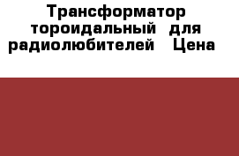 Трансформатор тороидальный  для радиолюбителей › Цена ­ 1 900 - Челябинская обл., Челябинск г. Электро-Техника » Аудио-видео   